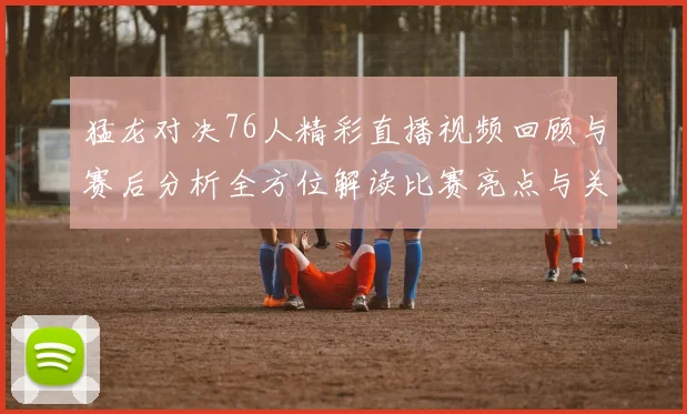 猛龙对决76人精彩直播视频回顾与赛后分析全方位解读比赛亮点与关键时刻