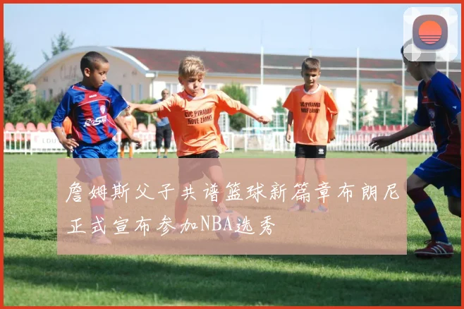 詹姆斯父子共谱篮球新篇章布朗尼正式宣布参加NBA选秀