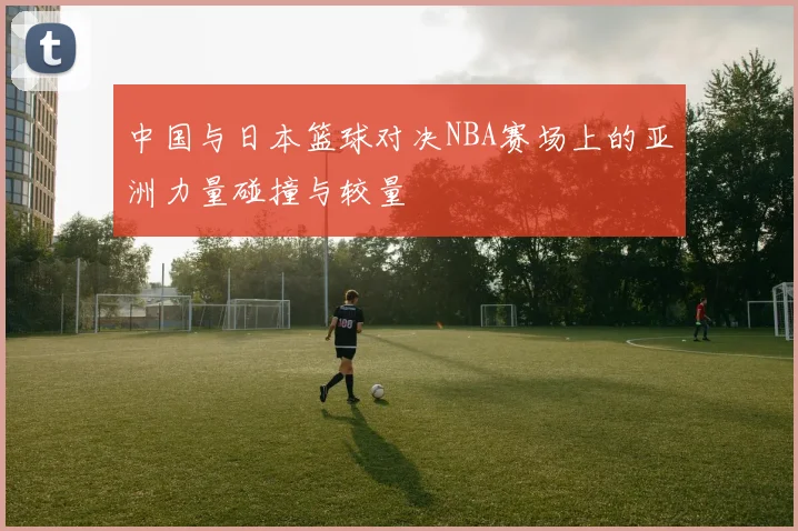 中国与日本篮球对决NBA赛场上的亚洲力量碰撞与较量